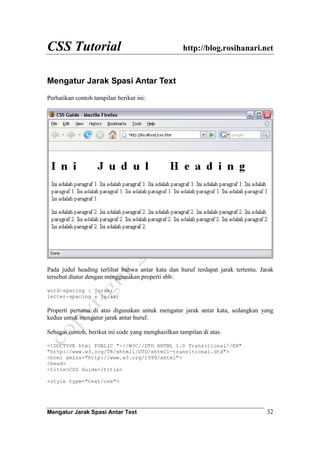 CSS Tutorial http://blog.rosihanari.net
Mengatur Jarak Spasi Antar Text 32
Mengatur Jarak Spasi Antar Text
Perhatikan contoh tampilan berikut ini:
Pada judul heading terlihat bahwa antar kata dan huruf terdapat jarak tertentu. Jarak
tersebut diatur dengan menggunakan properti sbb:
word-spacing : jarak;
letter-spacing : jarak;
Properti pertama di atas digunakan untuk mengatur jarak antar kata, sedangkan yang
kedua untuk mengatur jarak antar huruf.
Sebagai contoh, berikut ini code yang menghasilkan tampilan di atas.
<!DOCTYPE html PUBLIC "-//W3C//DTD XHTML 1.0 Transitional//EN"
"http://www.w3.org/TR/xhtml1/DTD/xhtml1-transitional.dtd">
<html xmlns="http://www.w3.org/1999/xhtml">
<head>
<title>CSS Guide</title>
<style type="text/css">
 
