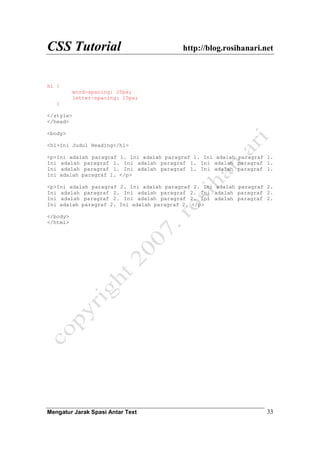 CSS Tutorial http://blog.rosihanari.net
Mengatur Jarak Spasi Antar Text 33
h1 {
word-spacing: 20px;
letter-spacing: 15px;
}
</style>
</head>
<body>
<h1>Ini Judul Heading</h1>
<p>Ini adalah paragraf 1. Ini adalah paragraf 1. Ini adalah paragraf 1.
Ini adalah paragraf 1. Ini adalah paragraf 1. Ini adalah paragraf 1.
Ini adalah paragraf 1. Ini adalah paragraf 1. Ini adalah paragraf 1.
Ini adalah paragraf 1. </p>
<p>Ini adalah paragraf 2. Ini adalah paragraf 2. Ini adalah paragraf 2.
Ini adalah paragraf 2. Ini adalah paragraf 2. Ini adalah paragraf 2.
Ini adalah paragraf 2. Ini adalah paragraf 2. Ini adalah paragraf 2.
Ini adalah paragraf 2. Ini adalah paragraf 2. </p>
</body>
</html>
 