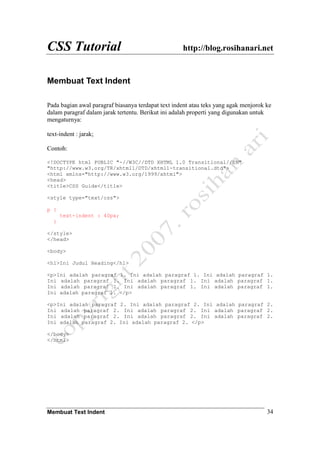 CSS Tutorial http://blog.rosihanari.net
Membuat Text Indent 34
Membuat Text Indent
Pada bagian awal paragraf biasanya terdapat text indent atau teks yang agak menjorok ke
dalam paragraf dalam jarak tertentu. Berikut ini adalah properti yang digunakan untuk
mengaturnya:
text-indent : jarak;
Contoh:
<!DOCTYPE html PUBLIC "-//W3C//DTD XHTML 1.0 Transitional//EN"
"http://www.w3.org/TR/xhtml1/DTD/xhtml1-transitional.dtd">
<html xmlns="http://www.w3.org/1999/xhtml">
<head>
<title>CSS Guide</title>
<style type="text/css">
p {
text-indent : 40px;
}
</style>
</head>
<body>
<h1>Ini Judul Heading</h1>
<p>Ini adalah paragraf 1. Ini adalah paragraf 1. Ini adalah paragraf 1.
Ini adalah paragraf 1. Ini adalah paragraf 1. Ini adalah paragraf 1.
Ini adalah paragraf 1. Ini adalah paragraf 1. Ini adalah paragraf 1.
Ini adalah paragraf 1. </p>
<p>Ini adalah paragraf 2. Ini adalah paragraf 2. Ini adalah paragraf 2.
Ini adalah paragraf 2. Ini adalah paragraf 2. Ini adalah paragraf 2.
Ini adalah paragraf 2. Ini adalah paragraf 2. Ini adalah paragraf 2.
Ini adalah paragraf 2. Ini adalah paragraf 2. </p>
</body>
</html>
 