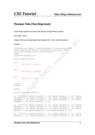CSS Tutorial http://blog.rosihanari.net
Perataan Teks (Text Alignment) 36
Perataan Teks (Text Alignment)
Anda dapat mengatur perataan teks dengan menggunakan properti
text-align : jenis;
dengan value jenis dapat digantikan dengan left, center, right dan justify.
Contoh:
<!DOCTYPE html PUBLIC "-//W3C//DTD XHTML 1.0 Transitional//EN"
"http://www.w3.org/TR/xhtml1/DTD/xhtml1-transitional.dtd">
<html xmlns="http://www.w3.org/1999/xhtml">
<head>
<title>CSS Guide</title>
<style type="text/css">
#p1 {
text-align : center;
}
#p2 {
text-align : justify;
}
#p3 {
text-align : right;
}
</style>
</head>
<body>
<h1>Ini Judul Heading</h1>
<p id="p1">Ini adalah paragraf 1. Ini adalah paragraf 1. Ini adalah
paragraf 1. Ini adalah paragraf 1. Ini adalah paragraf 1. Ini adalah
paragraf 1. Ini adalah paragraf 1. Ini adalah paragraf 1. Ini adalah
paragraf 1. Ini adalah paragraf 1. </p>
<p id="p2">Ini adalah paragraf 2. Ini adalah paragraf 2. Ini adalah
paragraf 2. Ini adalah paragraf 2. Ini adalah paragraf 2. Ini adalah
paragraf 2. Ini adalah paragraf 2. Ini adalah paragraf 2. Ini adalah
paragraf 2. Ini adalah paragraf 2. Ini adalah paragraf 2. </p>
<p id="p3">Ini adalah paragraf 3. Ini adalah paragraf 3. Ini adalah
paragraf 3. Ini adalah paragraf 3. Ini adalah paragraf 3. Ini adalah
 