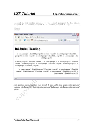 CSS Tutorial http://blog.rosihanari.net
Perataan Teks (Text Alignment) 37
paragraf 3. Ini adalah paragraf 3. Ini adalah paragraf 3. Ini adalah
paragraf 3. Ini adalah paragraf 3. Ini adalah paragraf 3. </p>
</body>
</html>
Jenis perataan yang digunakan pada contoh di atas adalah rata tengah untuk paragraf
pertama, rata kanan kiri (justify) untuk paragraf kedua dan rata kanan untuk paragraf
ketiga.
 