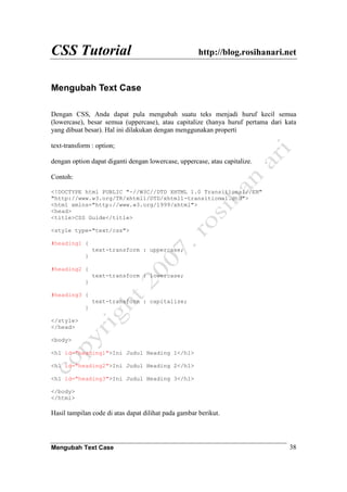 CSS Tutorial http://blog.rosihanari.net
Mengubah Text Case 38
Mengubah Text Case
Dengan CSS, Anda dapat pula mengubah suatu teks menjadi huruf kecil semua
(lowercase), besar semua (uppercase), atau capitalize (hanya huruf pertama dari kata
yang dibuat besar). Hal ini dilakukan dengan menggunakan properti
text-transform : option;
dengan option dapat diganti dengan lowercase, uppercase, atau capitalize.
Contoh:
<!DOCTYPE html PUBLIC "-//W3C//DTD XHTML 1.0 Transitional//EN"
"http://www.w3.org/TR/xhtml1/DTD/xhtml1-transitional.dtd">
<html xmlns="http://www.w3.org/1999/xhtml">
<head>
<title>CSS Guide</title>
<style type="text/css">
#heading1 {
text-transform : uppercase;
}
#heading2 {
text-transform : lowercase;
}
#heading3 {
text-transform : capitalize;
}
</style>
</head>
<body>
<h1 id="heading1">Ini Judul Heading 1</h1>
<h1 id="heading2">Ini Judul Heading 2</h1>
<h1 id="heading3">Ini Judul Heading 3</h1>
</body>
</html>
Hasil tampilan code di atas dapat dilihat pada gambar berikut.
 