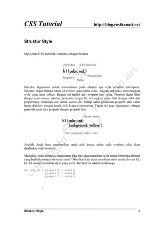 CSS Tutorial http://blog.rosihanari.net
Struktur Style 4
Struktur Style
Style pada CSS memiliki struktur sebagai berikut
Selector digunakan untuk menentukan pada elemen apa style tersebut diterapkan.
Selector dapat berupa nama id elemen atau nama class. Bagian deklarasi menerangkan
style yang akan dibuat. Bagian ini terdiri dari properti dan value. Properti dapat diisi
dengan jenis warna, ukuran, perataan margin dll, sedangkan value diisi dengan nilai dari
propertinya, misalnya red untuk warna dll. Setiap akhir penulisan properti dan value
harus diakhiri dengan tanda titik koma (semicolon). Tanda ini juga digunakan sebagai
pemisah antar satu properti dengan properti lain.
Apabila Anda lupa memberikan tanda titik koma, maka style tersebut tidak akan
dijalankan oleh browser.
Mungkin Anda bertanya, bagaimana jika kita akan membuat style untuk beberapa elemen
yang berbeda namun stylenya sama? Misalkan kita akan membuat style untuk elemen h1,
h2, h3 namun memiliki style yang sama. Berikut ini adalah sintaksnya:
h1, h2, h3 { properti1 : value1;
properti2 : value2;
properti3 : value3;
.
.
.
}
 
