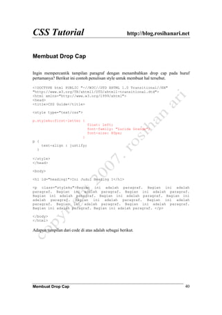CSS Tutorial http://blog.rosihanari.net
Membuat Drop Cap 40
Membuat Drop Cap
Ingin mempercantik tampilan paragraf dengan menambahkan drop cap pada huruf
pertamanya? Berikut ini contoh penulisan style untuk membuat hal tersebut.
<!DOCTYPE html PUBLIC "-//W3C//DTD XHTML 1.0 Transitional//EN"
"http://www.w3.org/TR/xhtml1/DTD/xhtml1-transitional.dtd">
<html xmlns="http://www.w3.org/1999/xhtml">
<head>
<title>CSS Guide</title>
<style type="text/css">
p.styleku:first-letter {
float: left;
font-family: "Lucida Grande";
font-size: 80px;
}
p {
text-align : justify;
}
</style>
</head>
<body>
<h1 id="heading1">Ini Judul Heading 1</h1>
<p class="styleku">Bagian ini adalah paragraf. Bagian ini adalah
paragraf. Bagian ini adalah paragraf. Bagian ini adalah paragraf.
Bagian ini adalah paragraf. Bagian ini adalah paragraf. Bagian ini
adalah paragraf. Bagian ini adalah paragraf. Bagian ini adalah
paragraf. Bagian ini adalah paragraf. Bagian ini adalah paragraf.
Bagian ini adalah paragraf. Bagian ini adalah paragraf. </p>
</body>
</html>
Adapun tampilan dari code di atas adalah sebagai berikut.
 