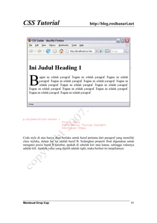 CSS Tutorial http://blog.rosihanari.net
Membuat Drop Cap 41
p.styleku:first-letter {
float: left;
font-family: "Lucida Grande";
font-size: 80px;
}
Code style di atas hanya akan berlaku untuk huruf pertama dari paragraf yang memiliki
class styleku, dalam hal ini adalah huruf B. Sedangkan properti float digunakan untuk
mengatur posisi huruf B tersebut, apakah di sebelah kiri atau kanan, sehingga valuenya
adalah left. Apabila value yang dipilih adalah right, maka berikut ini tampilannya:
 