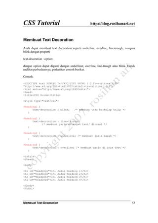 CSS Tutorial http://blog.rosihanari.net
Membuat Text Decoration 43
Membuat Text Decoration
Anda dapat membuat text decoration seperti underline, overline, line-trough, maupun
blink dengan properti
text-decoration : option;
dengan option dapat diganti dengan underliner, overline, line-trough atau blink. Untuk
melihat perbedaannya, perhatikan contoh berikut.
Contoh:
<!DOCTYPE html PUBLIC "-//W3C//DTD XHTML 1.0 Transitional//EN"
"http://www.w3.org/TR/xhtml1/DTD/xhtml1-transitional.dtd">
<html xmlns="http://www.w3.org/1999/xhtml">
<head>
<title>CSS Guide</title>
<style type="text/css">
#heading1 {
text-decoration : blink; /* membuat teks berkelap kelip */
}
#heading2 {
text-decoration : line-through;
/* membuat garis ditengah text/ dicoret */
}
#heading3 {
text-decoration : underline; /* membuat garis bawah */
}
#heading4 {
text-decoration : overline; /* membuat garis di atas text */
}
</style>
</head>
<body>
<h1 id="heading1">Ini Judul Heading 1</h1>
<h1 id="heading2">Ini Judul Heading 2</h1>
<h1 id="heading3">Ini Judul Heading 3</h1>
<h1 id="heading4">Ini Judul Heading 4</h1>
</body>
</html>
 