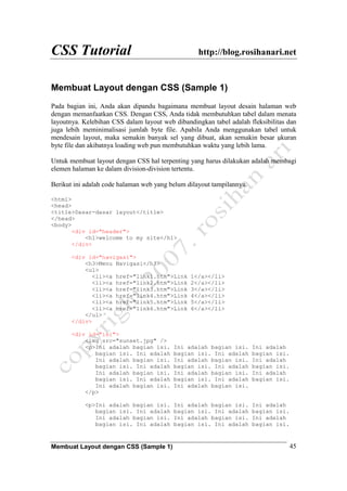 CSS Tutorial http://blog.rosihanari.net
Membuat Layout dengan CSS (Sample 1) 45
Membuat Layout dengan CSS (Sample 1)
Pada bagian ini, Anda akan dipandu bagaimana membuat layout desain halaman web
dengan memanfaatkan CSS. Dengan CSS, Anda tidak membutuhkan tabel dalam menata
layoutnya. Kelebihan CSS dalam layout web dibandingkan tabel adalah fleksibilitas dan
juga lebih meminimalisasi jumlah byte file. Apabila Anda menggunakan tabel untuk
mendesain layout, maka semakin banyak sel yang dibuat, akan semakin besar ukuran
byte file dan akibatnya loading web pun membutuhkan waktu yang lebih lama.
Untuk membuat layout dengan CSS hal terpenting yang harus dilakukan adalah membagi
elemen halaman ke dalam division-division tertentu.
Berikut ini adalah code halaman web yang belum dilayout tampilannya.
<html>
<head>
<title>Dasar-dasar layout</title>
</head>
<body>
<div id="header">
<h1>welcome to my site</h1>
</div>
<div id="navigasi">
<h3>Menu Navigasi</h3>
<ul>
<li><a href="link1.htm">Link 1</a></li>
<li><a href="link2.htm">Link 2</a></li>
<li><a href="link3.htm">Link 3</a></li>
<li><a href="link4.htm">Link 4</a></li>
<li><a href="link5.htm">Link 5</a></li>
<li><a href="link6.htm">Link 6</a></li>
</ul>
</div>
<div id="isi">
<img src="sunset.jpg" />
<p>Ini adalah bagian isi. Ini adalah bagian isi. Ini adalah
bagian isi. Ini adalah bagian isi. Ini adalah bagian isi.
Ini adalah bagian isi. Ini adalah bagian isi. Ini adalah
bagian isi. Ini adalah bagian isi. Ini adalah bagian isi.
Ini adalah bagian isi. Ini adalah bagian isi. Ini adalah
bagian isi. Ini adalah bagian isi. Ini adalah bagian isi.
Ini adalah bagian isi. Ini adalah bagian isi.
</p>
<p>Ini adalah bagian isi. Ini adalah bagian isi. Ini adalah
bagian isi. Ini adalah bagian isi. Ini adalah bagian isi.
Ini adalah bagian isi. Ini adalah bagian isi. Ini adalah
bagian isi. Ini adalah bagian isi. Ini adalah bagian isi.
 