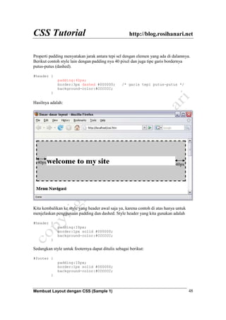 CSS Tutorial http://blog.rosihanari.net
Membuat Layout dengan CSS (Sample 1) 48
Properti padding menyatakan jarak antara tepi sel dengan elemen yang ada di dalamnya.
Berikut contoh style lain dengan padding nya 40 pixel dan juga tipe garis bordernya
putus-putus (dashed).
#header {
padding:40px;
border:3px dashed #000000; /* garis tepi putus-putus */
background-color:#CCCCCC;
}
Hasilnya adalah:
Kita kembalikan ke style yang header awal saja ya, karena contoh di atas hanya untuk
menjelaskan penggunaan padding dan dashed. Style header yang kita gunakan adalah
#header {
padding:10px;
border:1px solid #000000;
background-color:#CCCCCC;
}
Sedangkan style untuk footernya dapat ditulis sebagai berikut:
#footer {
padding:10px;
border:1px solid #000000;
background-color:#CCCCCC;
}
40px 40px
 