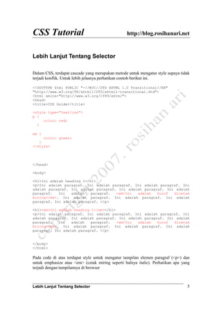 CSS Tutorial http://blog.rosihanari.net
Lebih Lanjut Tentang Selector 5
Lebih Lanjut Tentang Selector
Dalam CSS, terdapat cascade yang merupakan metode untuk mengatur style supaya tidak
terjadi konflik. Untuk lebih jelasnya perhatikan contoh berikut ini.
<!DOCTYPE html PUBLIC "-//W3C//DTD XHTML 1.0 Transitional//EN"
"http://www.w3.org/TR/xhtml1/DTD/xhtml1-transitional.dtd">
<html xmlns="http://www.w3.org/1999/xhtml">
<head>
<title>CSS Guide</title>
<style type="text/css">
p {
color: red;
}
em {
color: green;
}
</style>
</head>
<body>
<h1>Ini adalah heading 1</h1>
<p>Ini adalah paragraf. Ini adalah paragraf. Ini adalah paragraf. Ini
adalah paragraf. Ini adalah paragraf. Ini adalah paragraf. Ini adalah
paragraf. Ini adalah paragraf. <em>Ini adalah huruf dicetak
miring</em>. Ini adalah paragraf. Ini adalah paragraf. Ini adalah
paragraf. Ini adalah paragraf. </p>
<h1><em>Ini adalah heading 1</em></h1>
<p>Ini adalah paragraf. Ini adalah paragraf. Ini adalah paragraf. Ini
adalah paragraf. Ini adalah paragraf. Ini adalah paragraf. Ini adalah
paragraf. Ini adalah paragraf. <em>Ini adalah huruf dicetak
miring</em>. Ini adalah paragraf. Ini adalah paragraf. Ini adalah
paragraf. Ini adalah paragraf. </p>
</body>
</html>
Pada code di atas terdapat style untuk mengatur tampilan elemen paragraf (<p>) dan
untuk emphasize atau <em> (cetak miring seperti halnya italic). Perhatikan apa yang
terjadi dengan tampilannya di browser
 