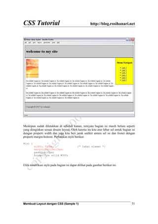 CSS Tutorial http://blog.rosihanari.net
Membuat Layout dengan CSS (Sample 1) 51
Meskipun sudah diletakkan di sebelah kanan, ternyata bagian isi masih belum seperti
yang diinginkan sesuai desain layout. Oleh karena itu kita atur lebar sel untuk bagian isi
dengan properti width dan juga kita beri jarak sedikit antara sel isi dan footer dengan
properti margin-bottom. Perhatikan style berikut:
#isi {
width: 830px; /* lebar elemen */
margin-bottom:10px;
padding:10px;
border:1px solid #000;
}
Efek modifikasi style pada bagian isi dapat dilihat pada gambar berikut ini.
 