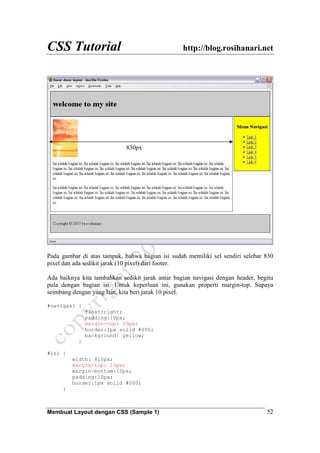 CSS Tutorial http://blog.rosihanari.net
Membuat Layout dengan CSS (Sample 1) 52
Pada gambar di atas tampak, bahwa bagian isi sudah memiliki sel sendiri selebar 830
pixel dan ada sedikit jarak (10 pixel) dari footer.
Ada baiknya kita tambahkan sedikit jarak antar bagian navigasi dengan header, begitu
pula dengan bagian isi. Untuk keperluan ini, gunakan properti margin-top. Supaya
seimbang dengan yang lain, kita beri jarak 10 pixel.
#navigasi {
float:right;
padding:10px;
margin-top: 10px;
border:1px solid #000;
background: yellow;
}
#isi {
width: 810px;
margin-top: 10px;
margin-bottom:10px;
padding:10px;
border:1px solid #000;
}
830px
 