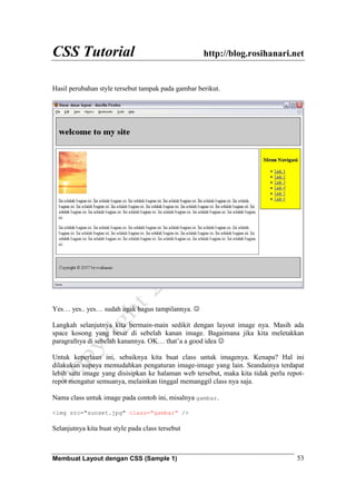 CSS Tutorial http://blog.rosihanari.net
Membuat Layout dengan CSS (Sample 1) 53
Hasil perubahan style tersebut tampak pada gambar berikut.
Yes… yes.. yes… sudah agak bagus tampilannya. ☺
Langkah selanjutnya kita bermain-main sedikit dengan layout image nya. Masih ada
space kosong yang besar di sebelah kanan image. Bagaimana jika kita meletakkan
paragrafnya di sebelah kanannya. OK… that’a a good idea ☺
Untuk keperluan ini, sebaiknya kita buat class untuk imagenya. Kenapa? Hal ini
dilakukan supaya memudahkan pengaturan image-image yang lain. Seandainya terdapat
lebih satu image yang disisipkan ke halaman web tersebut, maka kita tidak perlu repot-
repot mengatur semuanya, melainkan tinggal memanggil class nya saja.
Nama class untuk image pada contoh ini, misalnya gambar.
<img src="sunset.jpg" class="gambar" />
Selanjutnya kita buat style pada class tersebut
 
