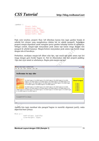 CSS Tutorial http://blog.rosihanari.net
Membuat Layout dengan CSS (Sample 1) 54
.gambar {
float: left;
margin-top: 0px;
margin-right: 10px;
margin-bottom: 10px;
margin-left: 0px;
}
Pada style tersebut, properti float: left diberikan karena kita ingin gambar berada di
sebelah kiri elemen yang mengikutinya (dalam hal ini adalah paragraf). Sedangkan
properti margin digunakan untuk mengatur posisi gambar terhadap elemen di sekitarnya.
Sebagai contoh, margin-right menyatakan jarak antara tepi kanan image dengan teks
paragraf di sebelah kananya. Margin-bottom menyatakan jarak antara tepi bawah image
dengan teks di bawahnya.
Perhatikan, meskipun margin-left diberi nilai 0px, tapi masih ada jarak antara tepi kiri
image dengan garis border bagian isi. Hal ini dikarenakan efek dari properti padding:
10px dari style untuk isi sebelumnya. Begitu pula margin-top nya.
Apabila kita ingin membuat teks paragraf bagian isi memiliki alignment justify, maka
dapat kita buat sylenya.
#isi p {
text-align: justify;
line-height: 22px;
}
 