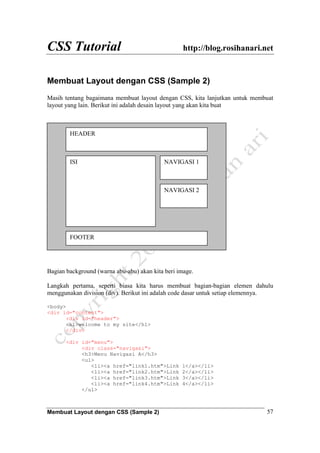 CSS Tutorial http://blog.rosihanari.net
Membuat Layout dengan CSS (Sample 2) 57
Membuat Layout dengan CSS (Sample 2)
Masih tentang bagaimana membuat layout dengan CSS, kita lanjutkan untuk membuat
layout yang lain. Berikut ini adalah desain layout yang akan kita buat
Bagian background (warna abu-abu) akan kita beri image.
Langkah pertama, seperti biasa kita harus membuat bagian-bagian elemen dahulu
menggunakan division (div). Berikut ini adalah code dasar untuk setiap elemennya.
<body>
<div id="content">
<div id="header">
<h1>welcome to my site</h1>
</div>
<div id="menu">
<div class="navigasi">
<h3>Menu Navigasi A</h3>
<ul>
<li><a href="link1.htm">Link 1</a></li>
<li><a href="link2.htm">Link 2</a></li>
<li><a href="link3.htm">Link 3</a></li>
<li><a href="link4.htm">Link 4</a></li>
</ul>
HEADER
ISI
FOOTER
NAVIGASI 1
NAVIGASI 2
 