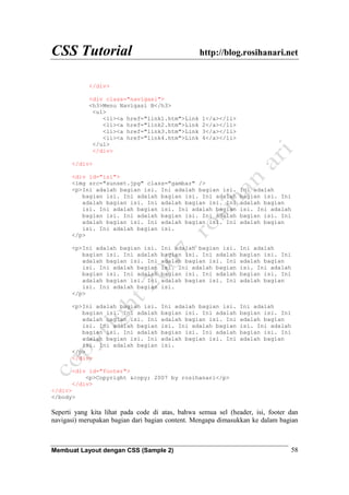 CSS Tutorial http://blog.rosihanari.net
Membuat Layout dengan CSS (Sample 2) 58
</div>
<div class="navigasi">
<h3>Menu Navigasi B</h3>
<ul>
<li><a href="link1.htm">Link 1</a></li>
<li><a href="link2.htm">Link 2</a></li>
<li><a href="link3.htm">Link 3</a></li>
<li><a href="link4.htm">Link 4</a></li>
</ul>
</div>
</div>
<div id="isi">
<img src="sunset.jpg" class="gambar" />
<p>Ini adalah bagian isi. Ini adalah bagian isi. Ini adalah
bagian isi. Ini adalah bagian isi. Ini adalah bagian isi. Ini
adalah bagian isi. Ini adalah bagian isi. Ini adalah bagian
isi. Ini adalah bagian isi. Ini adalah bagian isi. Ini adalah
bagian isi. Ini adalah bagian isi. Ini adalah bagian isi. Ini
adalah bagian isi. Ini adalah bagian isi. Ini adalah bagian
isi. Ini adalah bagian isi.
</p>
<p>Ini adalah bagian isi. Ini adalah bagian isi. Ini adalah
bagian isi. Ini adalah bagian isi. Ini adalah bagian isi. Ini
adalah bagian isi. Ini adalah bagian isi. Ini adalah bagian
isi. Ini adalah bagian isi. Ini adalah bagian isi. Ini adalah
bagian isi. Ini adalah bagian isi. Ini adalah bagian isi. Ini
adalah bagian isi. Ini adalah bagian isi. Ini adalah bagian
isi. Ini adalah bagian isi.
</p>
<p>Ini adalah bagian isi. Ini adalah bagian isi. Ini adalah
bagian isi. Ini adalah bagian isi. Ini adalah bagian isi. Ini
adalah bagian isi. Ini adalah bagian isi. Ini adalah bagian
isi. Ini adalah bagian isi. Ini adalah bagian isi. Ini adalah
bagian isi. Ini adalah bagian isi. Ini adalah bagian isi. Ini
adalah bagian isi. Ini adalah bagian isi. Ini adalah bagian
isi. Ini adalah bagian isi.
</p>
</div>
<div id="footer">
<p>Copyright &copy; 2007 by rosihanari</p>
</div>
</div>
</body>
Seperti yang kita lihat pada code di atas, bahwa semua sel (header, isi, footer dan
navigasi) merupakan bagian dari bagian content. Mengapa dimasukkan ke dalam bagian
 