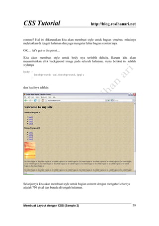 CSS Tutorial http://blog.rosihanari.net
Membuat Layout dengan CSS (Sample 2) 59
content? Hal ini dikarenakan kita akan membuat style untuk bagian tersebut, misalnya
meletakkan di tengah halaman dan juga mengatur lebar bagian content nya.
OK… let’s get to the point…
Kita akan membuat style untuk body nya terlebih dahulu. Karena kita akan
menambahkan efek background image pada seluruh halaman, maka berikut ini adalah
stylenya
body {
background: url(background.jpg);
}
dan hasilnya adalah:
Selanjutnya kita akan membuat style untuk bagian content dengan mengatur lebarnya
adalah 750 pixel dan berada di tengah halaman.
 