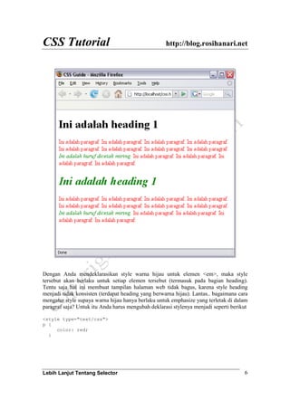 CSS Tutorial http://blog.rosihanari.net
Lebih Lanjut Tentang Selector 6
Dengan Anda mendeklarasikan style warna hijau untuk elemen <em>, maka style
tersebut akan berlaku untuk setiap elemen tersebut (termasuk pada bagian heading).
Tentu saja hal ini membuat tampilan halaman web tidak bagus, karena style heading
menjadi tidak konsisten (terdapat heading yang berwarna hijau). Lantas.. bagaimana cara
mengatur style supaya warna hijau hanya berlaku untuk emphasize yang terletak di dalam
paragraf saja? Untuk itu Anda harus mengubah deklarasi stylenya menjadi seperti berikut
<style type="text/css">
p {
color: red;
}
 
