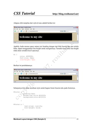 CSS Tutorial http://blog.rosihanari.net
Membuat Layout dengan CSS (Sample 2) 61
Adapun efek tampilan dari style di atas adalah berikut ini:
Apabila Anda merasa space antara text heading dengan tepi blok bawah dan atas terlalu
lebar, dapat menggunakan line-height untuk mengaturnya. Semakin kecil nilai line-height
maka akan semakin kecil spacenya.
h1 {
color: #FFFFFF;
font-size: 40px;
line-height: 5px;
}
Berikut ini perubahannya:
Selanjutnya kita akan membuat style untuk bagian footer beserta teks pada footernya.
#footer {
padding:10px;
border:1px solid #000000;
background-color:#CCCCCC;
}
#footer p {
text-align: justify;
font-weight: bold;
}
 