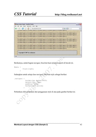 CSS Tutorial http://blog.rosihanari.net
Membuat Layout dengan CSS (Sample 2) 62
Berikutnya, untuk bagian navigasi, bisa kita buat stylenya seperti di bawah ini.
#menu {
float:right;
}
Sedangkan untuk setiap class navigasi, kita buat style sebagai berikut:
.navigasi {
border:1px dashed #000;
margin-top: 10px;
padding: 10px;
background: yellow;
}
Perhatikan efek perubahan dari penggunaan style di atas pada gambar berikut ini.
 