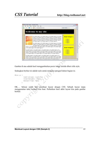 CSS Tutorial http://blog.rosihanari.net
Membuat Layout dengan CSS (Sample 2) 65
Gambar di atas adalah hasil menggambarkan posisi image setelah diberi efek style.
Sedangkan berikut ini adalah style untuk mengatur paragraf dalam bagian isi.
#isi p {
text-align: justify;
line-height: 18px;
margin-top: 0px;
}
OK…. Selesai sudah kita membuat layout dengan CSS. Sebuah layout tanpa
menggunakan tabel berhasil kita buat. Perhatikan hasil akhir layout kita pada gambar
berikut.
 