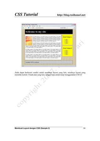 CSS Tutorial http://blog.rosihanari.net
Membuat Layout dengan CSS (Sample 2) 66
Anda dapat berkreasi sendiri untuk membuat layout yang lain, misalnya layout yang
memiliki kolom 3 buah atau yang lain. Jangan lupa untuk tetap menggunakan CSS ☺
 