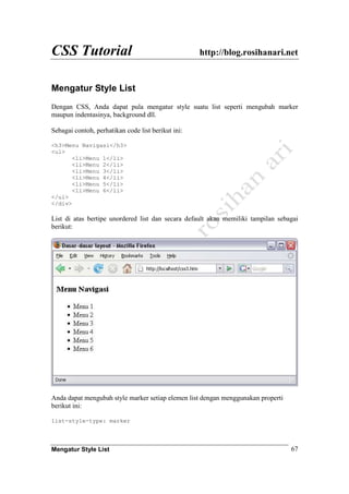 CSS Tutorial http://blog.rosihanari.net
Mengatur Style List 67
Mengatur Style List
Dengan CSS, Anda dapat pula mengatur style suatu list seperti mengubah marker
maupun indentasinya, background dll.
Sebagai contoh, perhatikan code list berikut ini:
<h3>Menu Navigasi</h3>
<ul>
<li>Menu 1</li>
<li>Menu 2</li>
<li>Menu 3</li>
<li>Menu 4</li>
<li>Menu 5</li>
<li>Menu 6</li>
</ul>
</div>
List di atas bertipe unordered list dan secara default akan memiliki tampilan sebagai
berikut:
Anda dapat mengubah style marker setiap elemen list dengan menggunakan properti
berikut ini:
list-style-type: marker
 