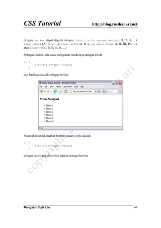 CSS Tutorial http://blog.rosihanari.net
Mengatur Style List 68
dengan marker dapat diganti dengan disc, circle, square, decimal (1, 2, 3, ...),
upper-alpha (A, B, C, ...), lower-alpha (a, b, c, ...), upper-roman (I, II, III, IV, ...),
atau lower-roman (i, ii, iii, iv, ...)
Sebagai contoh, kita akan mengubah markernya dengan circle.
ul {
list-style-type: circle;
}
dan hasilnya adalah sebagai berikut
Sedangkan untuk marker bertipe square, style adalah
ul {
list-style-type: square;
}
dengan hasil yang diperoleh adalah sebagai berikut
 