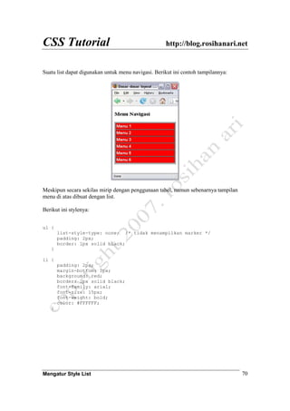 CSS Tutorial http://blog.rosihanari.net
Mengatur Style List 70
Suatu list dapat digunakan untuk menu navigasi. Berikut ini contoh tampilannya:
Meskipun secara sekilas mirip dengan penggunaan tabel, namun sebenarnya tampilan
menu di atas dibuat dengan list.
Berikut ini stylenya:
ul {
list-style-type: none; /* tidak menampilkan marker */
padding: 2px;
border: 1px solid black;
}
li {
padding: 2px;
margin-bottom: 1px;
background: red;
border: 1px solid black;
font-family: arial;
font-size: 15px;
font-weight: bold;
color: #FFFFFF;
}
 