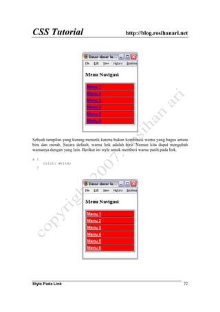 CSS Tutorial http://blog.rosihanari.net
Style Pada Link 72
Sebuah tampilan yang kurang menarik karena bukan kombinasi warna yang bagus antara
biru dan merah. Secara default, warna link adalah biru. Namun kita dapat mengubah
warnanya dengan yang lain. Berikut ini style untuk memberi warna putih pada link.
a {
color: white;
}
 