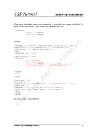 CSS Tutorial http://blog.rosihanari.net
Lebih Lanjut Tentang Selector 8
Class dapat digunakan untuk mengelompokkan beberapa elemen supaya memiliki style
sama. Secara umum sintaks style untuk class tertentu adalah sbb:
.namaKelas {
properti1 : value1;
properti2 : value2;
.
.
}
Contoh:
<!DOCTYPE html PUBLIC "-//W3C//DTD XHTML 1.0 Transitional//EN"
"http://www.w3.org/TR/xhtml1/DTD/xhtml1-transitional.dtd">
<html xmlns="http://www.w3.org/1999/xhtml">
<head>
<title>CSS Guide</title>
<style type="text/css">
.inputText {
color: #FFFFFF;
font-family: arial;
background: #FF0000; /* membuat background merah */
font-weight: bold; /* membuat text bold */
}
</style>
</head>
<body>
<form name="form1">
Nama Anda <br />
<input type="text" name="alamat" class="inputText" /><br /><br />
Alamat Anda <br />
<textarea class="inputText"></textarea><br /><br />
<input type="submit" name="submit" value="Submit" />
</form>
</body>
</html>
Hasilnya adalah sebagai berikut:
 