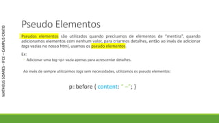 Pseudo Elementos
Pseudos elementos são utilizados quando precisamos de elementos de “mentira”, quando
adicionamos elementos com nenhum valor, para criarmos detalhes, então ao invés de adicionar
tags vazias no nosso html, usamos os pseudo elementos.
Ex:
◦ Adicionar uma tag <p> vazia apenas para acrescentar detalhes.
Ao invés de sempre utilizarmos tags sem necessidades, utilizamos os pseudo elementos:
p::before { content: “ –”; }
MATHEUSSOARES-IFCE–CAMPUSCRATO
 