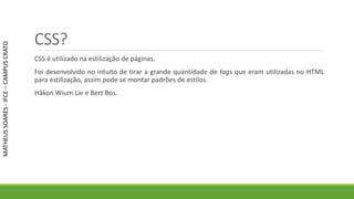 CSS?
CSS é utilizado na estilização de páginas.
Foi desenvolvido no intuito de tirar a grande quantidade de tags que eram utilizadas no HTML
para estilização, assim pode se montar padrões de estilos.
Håkon Wium Lie e Bert Bos.
MATHEUSSOARES-IFCE–CAMPUSCRATO
 