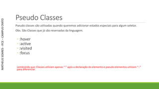 Pseudo Classes
Pseudo classes são utilizadas quando queremos adicionar estados especiais para algum seletor.
Obs. São Classes que já são reservadas da linguagem.
◦ :hover
◦ :active
◦ :visited
◦ :focus
Lembrando que: Classes utilizam apenas “:” após a declaração do elemento e pseudo elementos utilizam “::”
para diferenciar.
MATHEUSSOARES-IFCE–CAMPUSCRATO
 