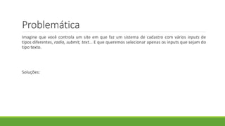 Problemática
Imagine que você controla um site em que faz um sistema de cadastro com vários inputs de
tipos diferentes, radio, submit, text... E que queremos selecionar apenas os inputs que sejam do
tipo texto.
Soluções:
 