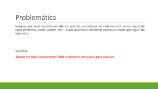 Problemática
Imagine que você controla um site em que faz um sistema de cadastro com vários inputs de
tipos diferentes, radio, submit, text... E que queremos selecionar apenas os inputs que sejam do
tipo texto.
Soluções:
oBuscar em todo o documento HTML e adicionar uma classe para cada um.
 