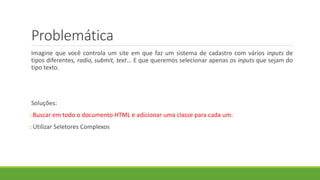 Problemática
Imagine que você controla um site em que faz um sistema de cadastro com vários inputs de
tipos diferentes, radio, submit, text... E que queremos selecionar apenas os inputs que sejam do
tipo texto.
Soluções:
oBuscar em todo o documento HTML e adicionar uma classe para cada um.
oUtilizar Seletores Complexos
 