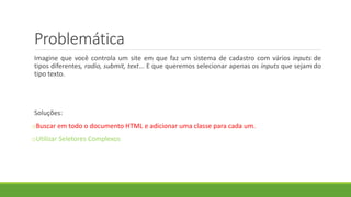 Problemática
Imagine que você controla um site em que faz um sistema de cadastro com vários inputs de
tipos diferentes, radio, submit, text... E que queremos selecionar apenas os inputs que sejam do
tipo texto.
Soluções:
oBuscar em todo o documento HTML e adicionar uma classe para cada um.
oUtilizar Seletores Complexos
 