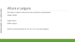 Altura e Largura
Para alterar a largura e altura de um box, utilizamos as propriedades:
Height e Width.
Height: Altura.
Width: Largura
Podem ser dimensionados em ‘px’, ‘pt’, ‘em’ ou em porcentagens.
MATHEUSSOARES-IFCE–CAMPUSCRATO
 