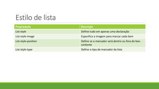 Estilo de lista
Propriedade Descrição
List-style Define tudo em apenas uma declaração
List-style-image Especifica a imagem para marcar cada item
List-style-position Define se o marcador será dentro ou fora do box-
contente
List-style-type Define o tipo de marcador da lista
 