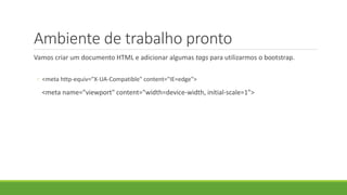 Ambiente de trabalho pronto
Vamos criar um documento HTML e adicionar algumas tags para utilizarmos o bootstrap.
◦ <meta http-equiv="X-UA-Compatible" content="IE=edge">
<meta name="viewport" content="width=device-width, initial-scale=1">
 