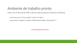 Ambiente de trabalho pronto
Vamos criar um documento HTML e adicionar algumas tags para utilizarmos o bootstrap.
◦ <meta http-equiv="X-UA-Compatible" content="IE=edge">
<meta name="viewport" content="width=device-width, initial-scale=1">
◦ UTILIZEM ESSAS META TAGS!!
 