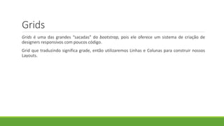 Grids
Grids é uma das grandes “sacadas” do bootstrap, pois ele oferece um sistema de criação de
designers responsivos com poucos código.
Grid que traduzindo significa grade, então utilizaremos Linhas e Colunas para construir nossos
Layouts.
 