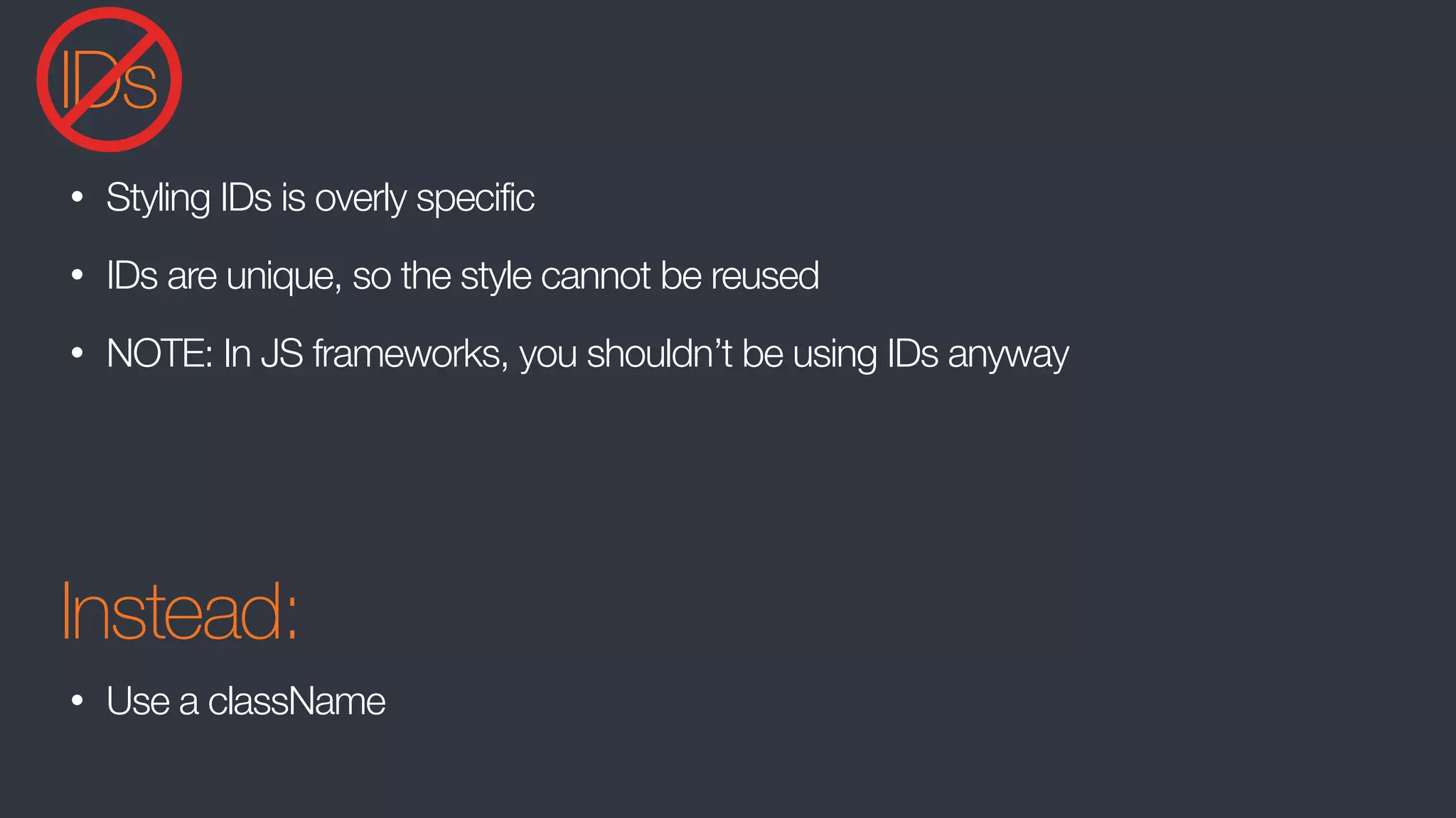 IDs
• Styling IDs is overly specific
• IDs are unique, so the style cannot be reused
• NOTE: In JS frameworks, you shouldn’t be using IDs anyway
Instead:
• Use a className
 