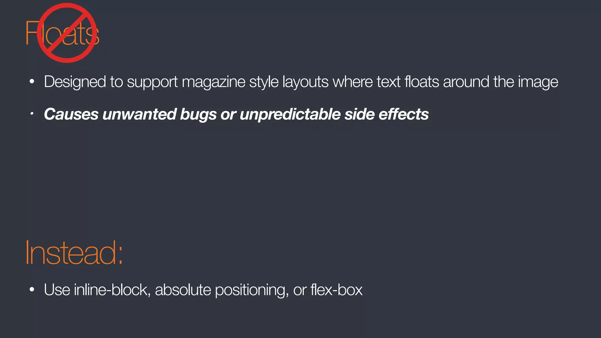 Floats
• Designed to support magazine style layouts where text floats around the image
• Causes unwanted bugs or unpredictable side effects
Instead:
• Use inline-block, absolute positioning, or flex-box
 
