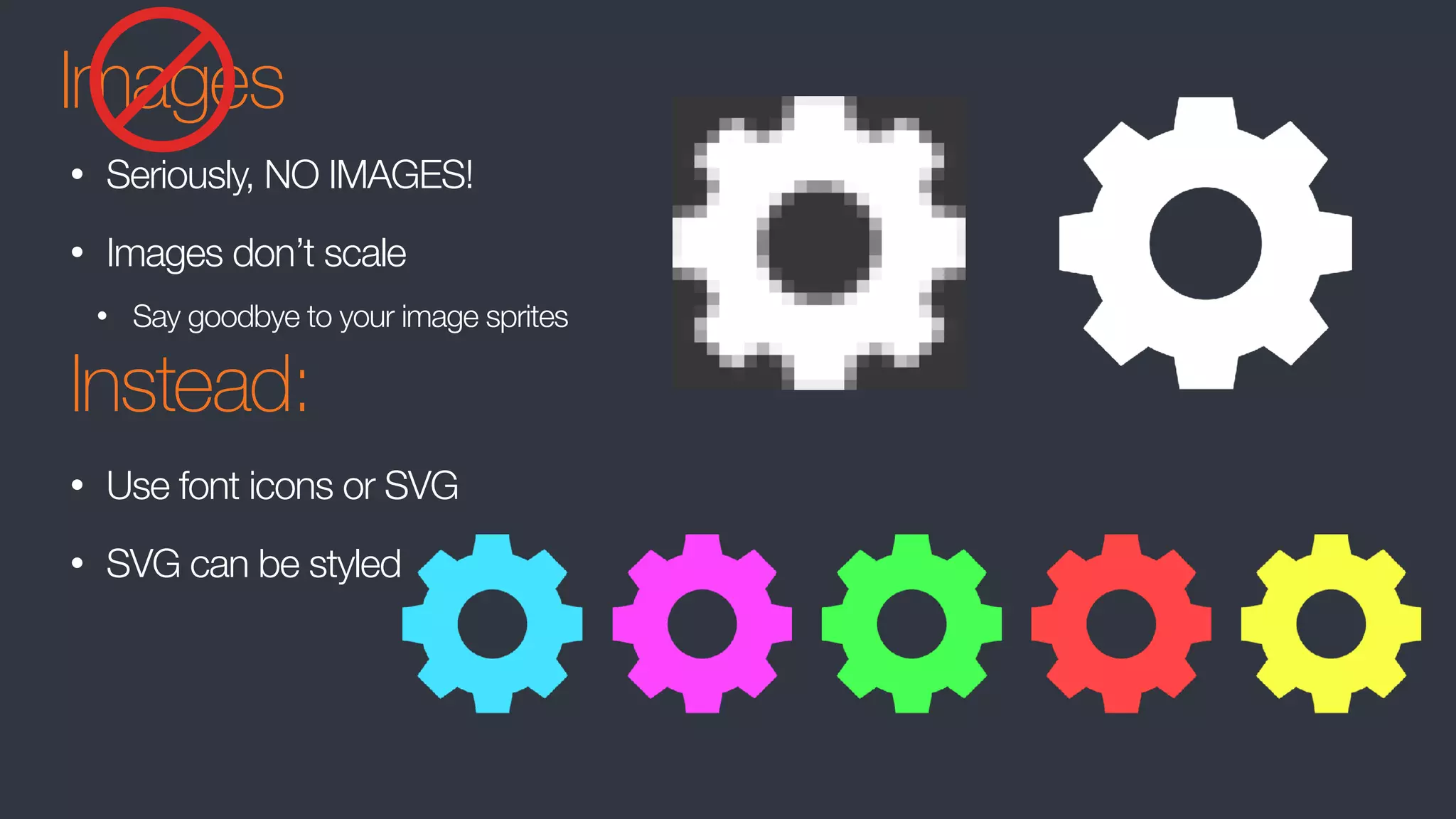 Images
• Seriously, NO IMAGES!
• Images don’t scale
• Say goodbye to your image sprites
Instead:
• Use font icons or SVG
• SVG can be styled
 