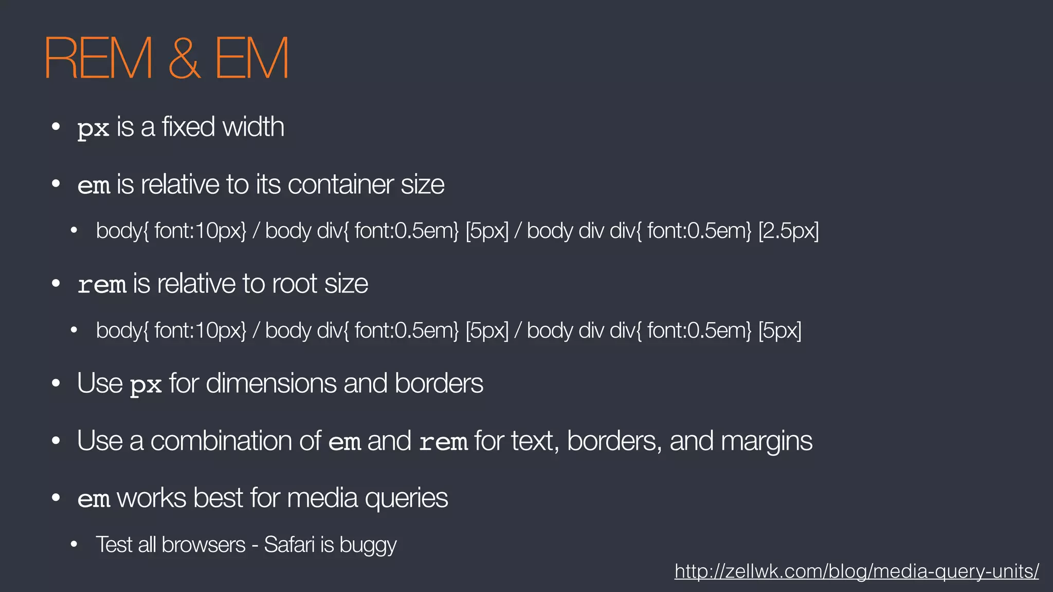 REM & EM
• px is a fixed width
• em is relative to its container size
• body{ font:10px} / body div{ font:0.5em} [5px] / body div div{ font:0.5em} [2.5px]
• rem is relative to root size
• body{ font:10px} / body div{ font:0.5em} [5px] / body div div{ font:0.5em} [5px]
• Use px for dimensions and borders
• Use a combination of em and rem for text, borders, and margins
• em works best for media queries
• Test all browsers - Safari is buggy
http://zellwk.com/blog/media-query-units/
 