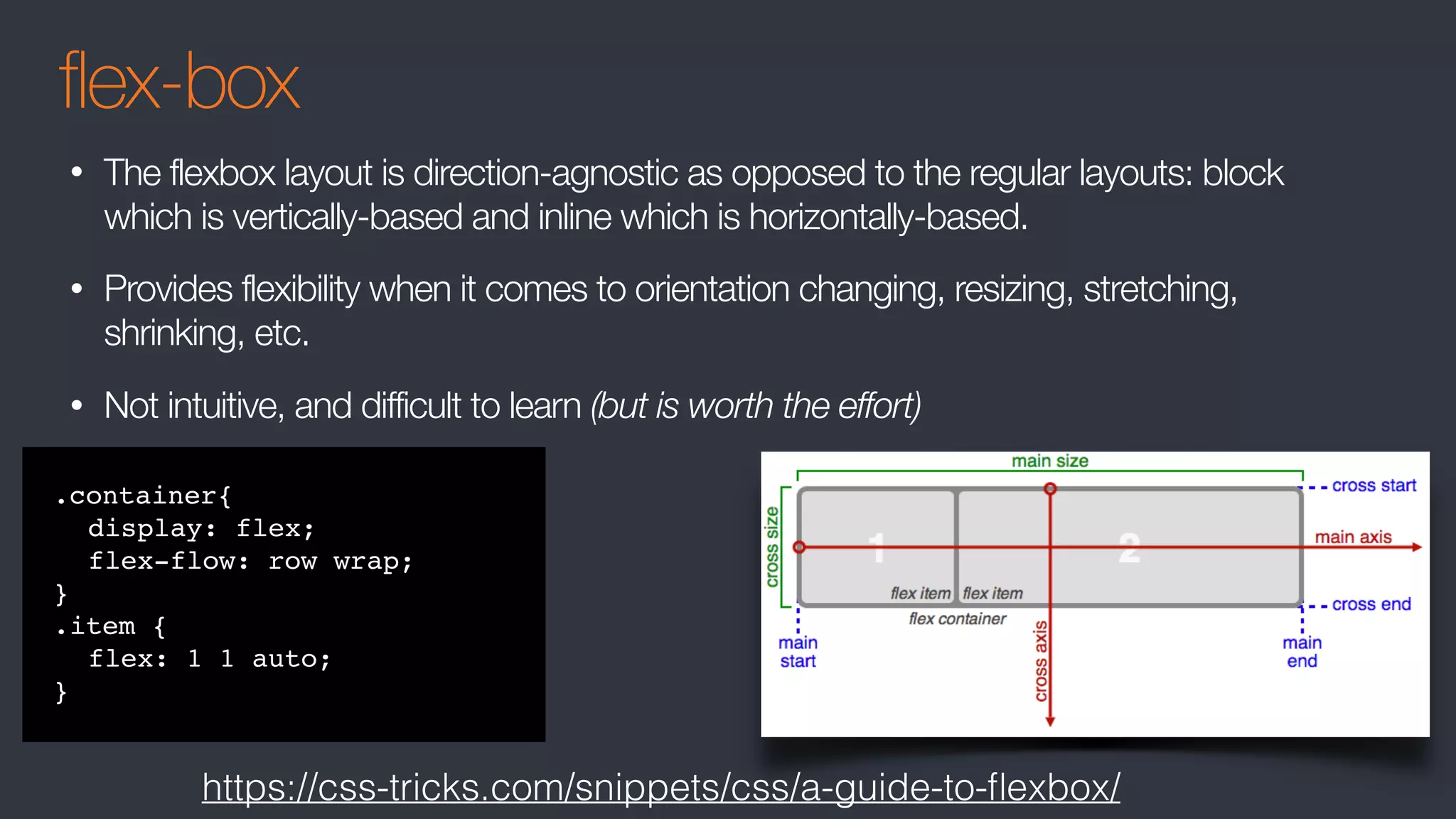 flex-box
• The flexbox layout is direction-agnostic as opposed to the regular layouts: block
which is vertically-based and inline which is horizontally-based.
• Provides flexibility when it comes to orientation changing, resizing, stretching,
shrinking, etc.
• Not intuitive, and difficult to learn (but is worth the effort)
.container{
display: flex;
flex-flow: row wrap;
}
.item {
flex: 1 1 auto;
}
https://css-tricks.com/snippets/css/a-guide-to-ﬂexbox/
 