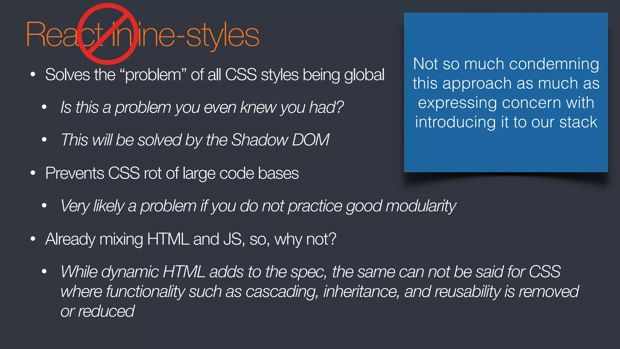 React Inline-styles
• Solves the “problem” of all CSS styles being global
• Is this a problem you even knew you had?
• This will be solved by the Shadow DOM
• Prevents CSS rot of large code bases
• Very likely a problem if you do not practice good modularity
• Already mixing HTML and JS, so, why not?
• While dynamic HTML adds to the spec, the same can not be said for CSS
where functionality such as cascading, inheritance, and reusability is removed
or reduced
Not so much condemning
this approach as much as
expressing concern with
introducing it to our stack
 