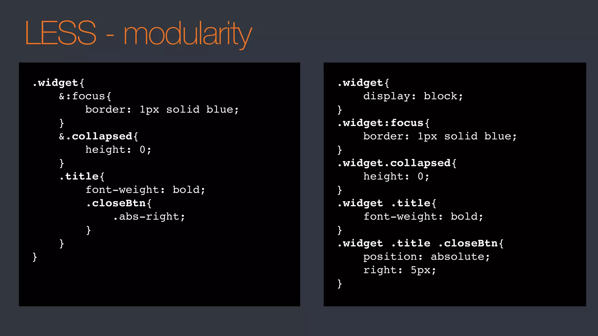 LESS - modularity
.widget{
&:focus{
border: 1px solid blue;
}
&.collapsed{
height: 0;
}
.title{
font-weight: bold;
.closeBtn{
.abs-right;
}
}
}
.widget{
display: block;
}
.widget:focus{
border: 1px solid blue;
}
.widget.collapsed{
height: 0;
}
.widget .title{
font-weight: bold;
}
.widget .title .closeBtn{
position: absolute;
right: 5px;
}
 