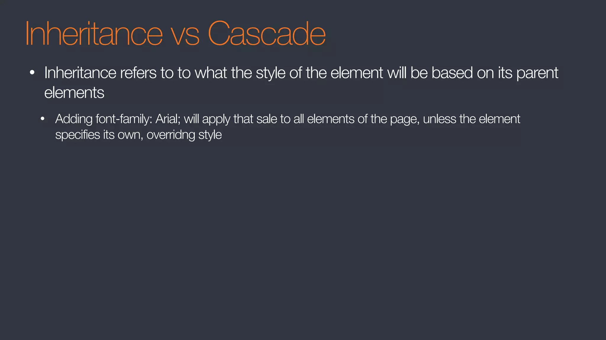 Inheritance vs Cascade
• Inheritance refers to to what the style of the element will be based on its parent
elements
• Adding font-family: Arial; will apply that sale to all elements of the page, unless the element
specifies its own, overridng style
 